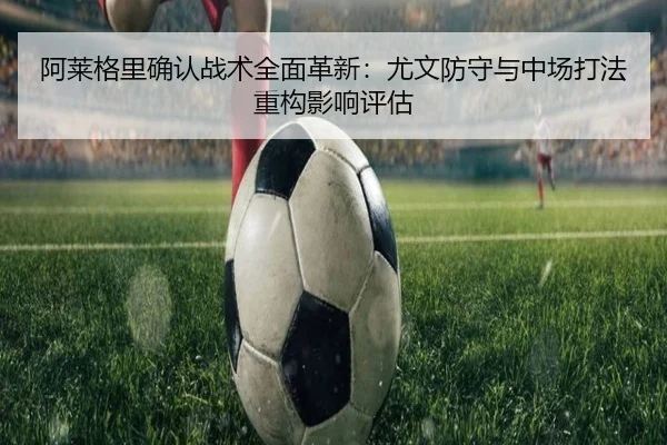 阿莱格里确认战术全面革新：尤文防守与中场打法重构影响评估